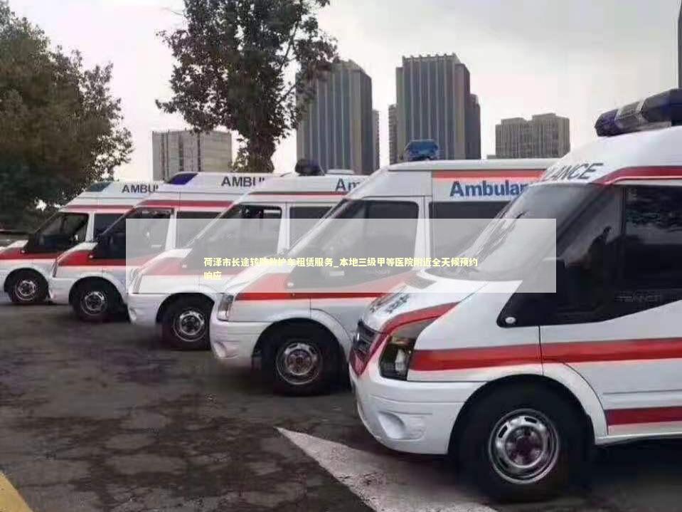 荷泽市长途转院救护车租赁服务_本地三级甲等医院附近全天候预约响应