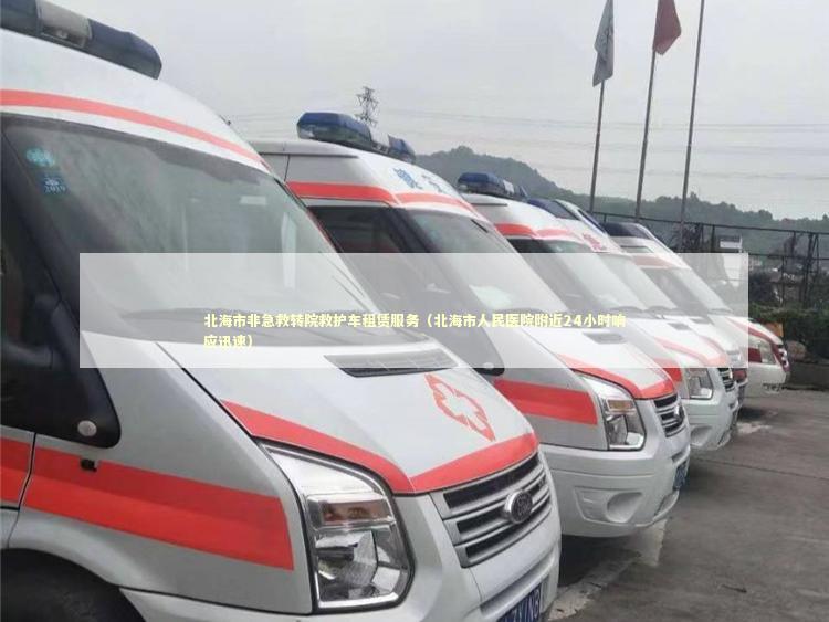 北海市非急救转院救护车租赁服务（北海市人民医院附近24小时响应迅速）