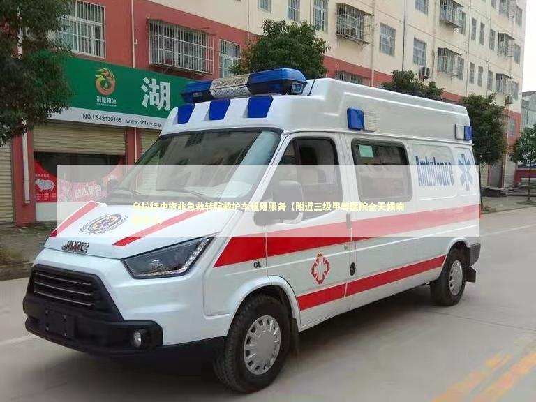 乌拉特中旗非急救转院救护车租用服务（附近三级甲等医院全天候响应中心）