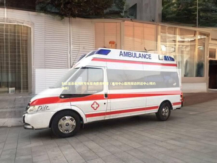 封丘县患者转院专车服务费用明细（本地中心医院周边转运中心预约热线）
