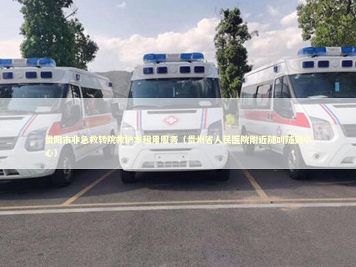 贵阳市非急救转院救护车租用服务（贵州省人民医院附近随叫随到中心）