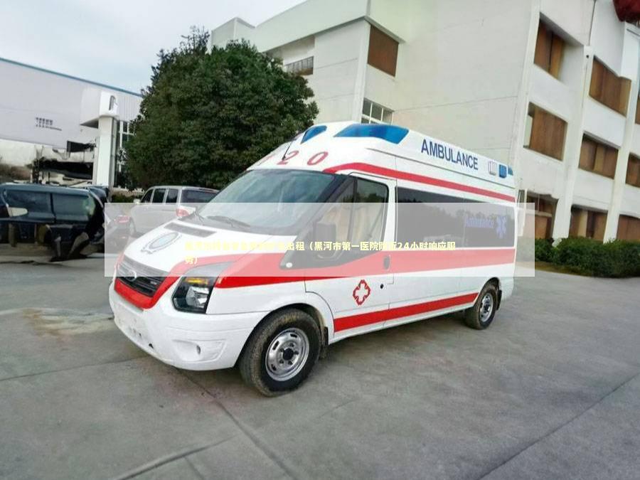 黑河市跨省非急救救护车出租（黑河市第一医院附近24小时响应服务）
