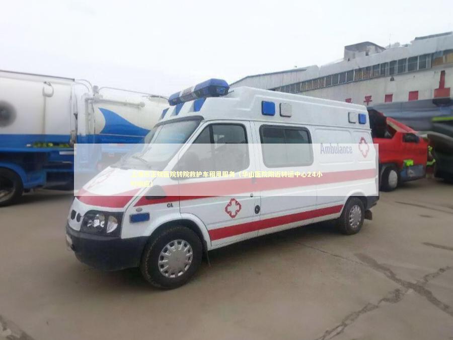 上海市正规医院转院救护车租用服务（华山医院附近转运中心24小时响应）