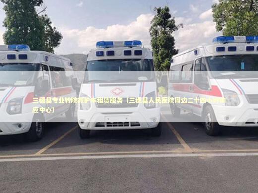 三穗县专业转院救护车租赁服务（三穗县人民医院周边二十四小时响应中心）