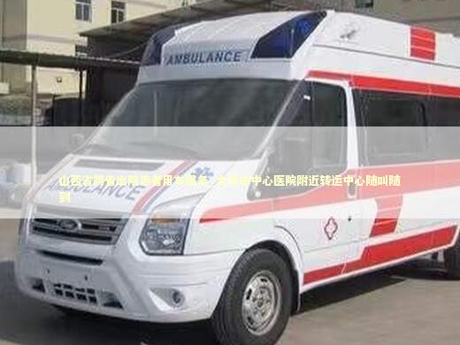 山西省跨省出院患者用车服务_太原市中心医院附近转运中心随叫随到