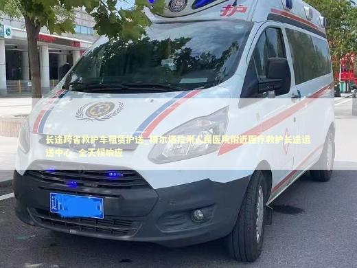 长途跨省救护车租赁护送_博尔塔拉州人民医院附近医疗救护长途运送中心_全天候响应