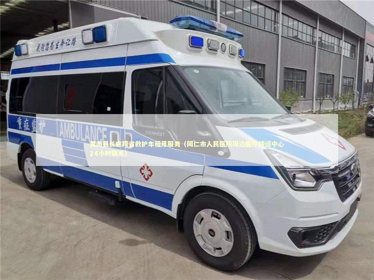 黄南县长途跨省救护车租用服务（同仁市人民医院周边医疗转运中心24小时联系）