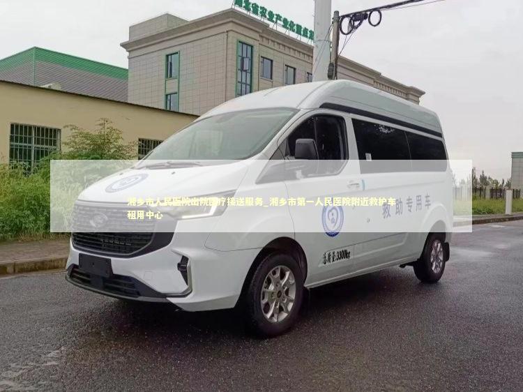 湘乡市人民医院出院医疗接送服务_湘乡市第一人民医院附近救护车租用中心