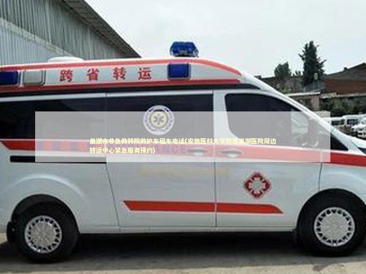 巢湖市非急救转院救护车租车电话(安徽医科大学附属巢湖医院周边转运中心紧急服务预约)