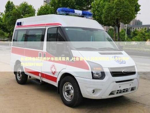 长途跨省转运救护车租用服务_吐鲁番市人民医院附近24小时救护热线随时响应
