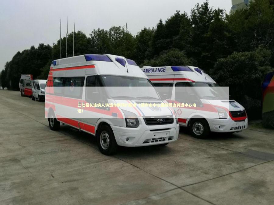 二七县长途病人转运车辆预约服务（郑州市中心医院周边转运中心电话）