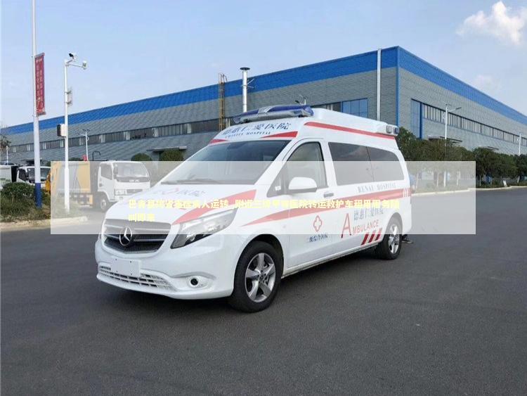 巴青县跨省重症病人运转_附近三级甲等医院转运救护车租用服务随叫即来