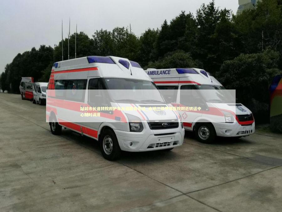 站前市长途转院救护车出租服务电话_本地三级甲等医院附近转运中心随时调用