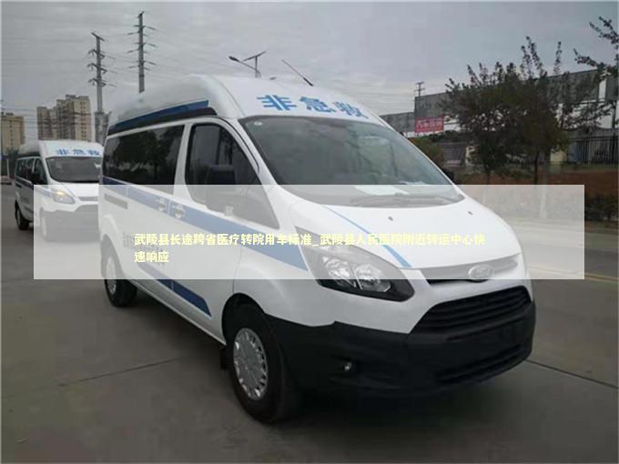 武陵县长途跨省医疗转院用车标准_武陵县人民医院附近转运中心快速响应