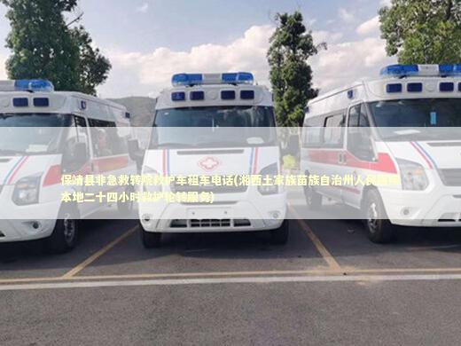 保靖县非急救转院救护车租车电话(湘西土家族苗族自治州人民医院本地二十四小时救护轮转服务)