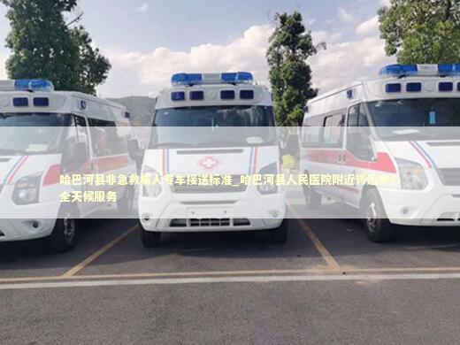 哈巴河县非急救病人专车接送标准_哈巴河县人民医院附近转运中心全天候服务