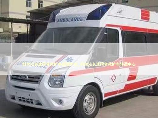 科尔沁长途跨省救护车租赁护送_科尔沁长途跨省救护车转运中心
