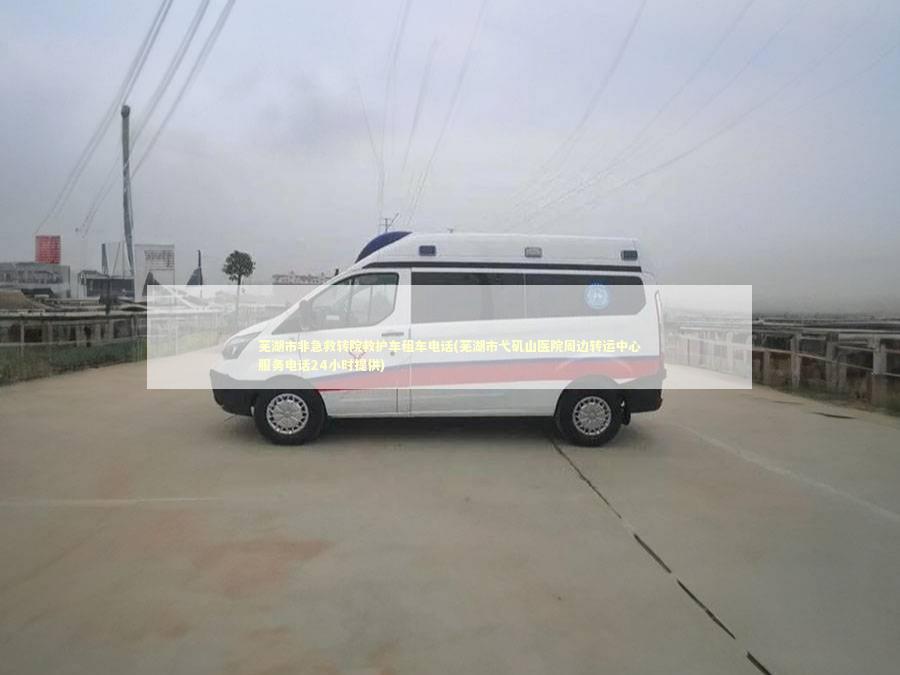 芜湖市非急救转院救护车租车电话(芜湖市弋矶山医院周边转运中心服务电话24小时提供)