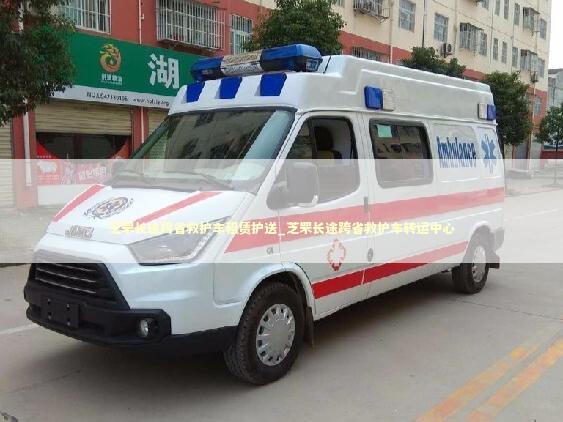 芝罘长途跨省救护车租赁护送_芝罘长途跨省救护车转运中心